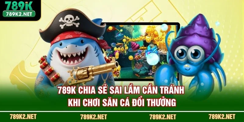 789K chia sẻ sai lầm cần tránh khi chơi săn cá đổi thưởng